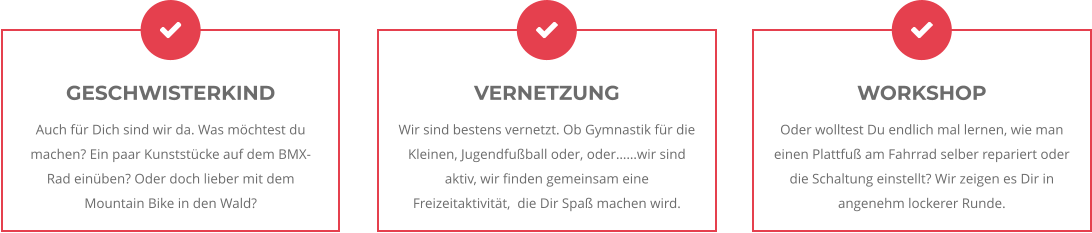 VERNETZUNG Wir sind bestens vernetzt. Ob Gymnastik für die Kleinen, Jugendfußball oder, oder……wir sind aktiv, wir finden gemeinsam eine Freizeitaktivität,  die Dir Spaß machen wird. WORKSHOP Oder wolltest Du endlich mal lernen, wie man einen Plattfuß am Fahrrad selber repariert oder die Schaltung einstellt? Wir zeigen es Dir in angenehm lockerer Runde. GESCHWISTERKIND Auch für Dich sind wir da. Was möchtest du machen? Ein paar Kunststücke auf dem BMX-Rad einüben? Oder doch lieber mit dem Mountain Bike in den Wald?